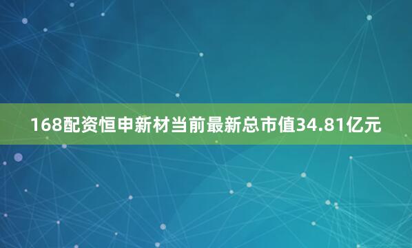 168配资恒申新材当前最新总市值34.81亿元