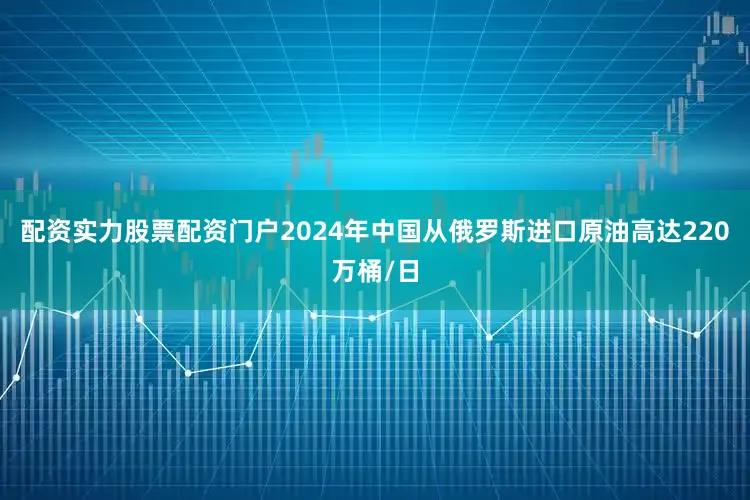 配资实力股票配资门户2024年中国从俄罗斯进口原油高达220万桶/日