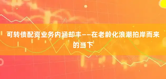 可转债配资业务内涵却丰——在老龄化浪潮拍岸而来的当下