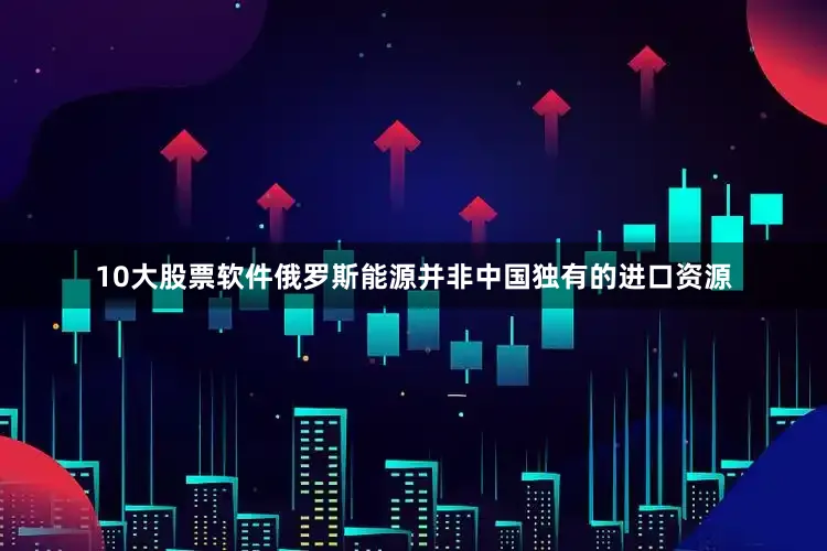 10大股票软件俄罗斯能源并非中国独有的进口资源