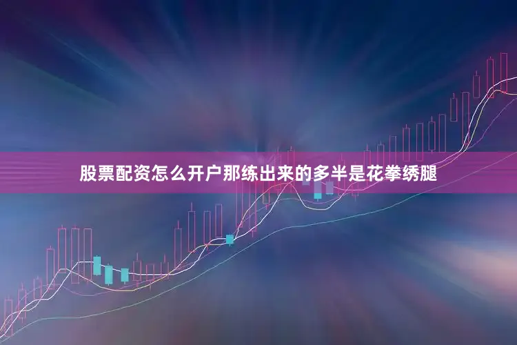 股票配资怎么开户那练出来的多半是花拳绣腿