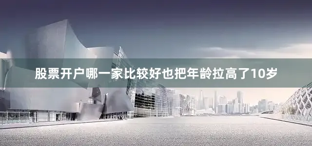 股票开户哪一家比较好也把年龄拉高了10岁