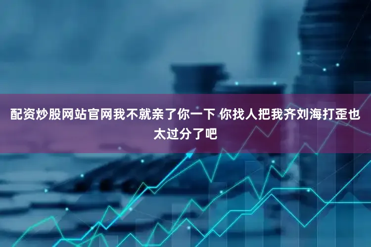 配资炒股网站官网我不就亲了你一下 你找人把我齐刘海打歪也太过分了吧