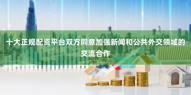 十大正规配资平台双方同意加强新闻和公共外交领域的交流合作