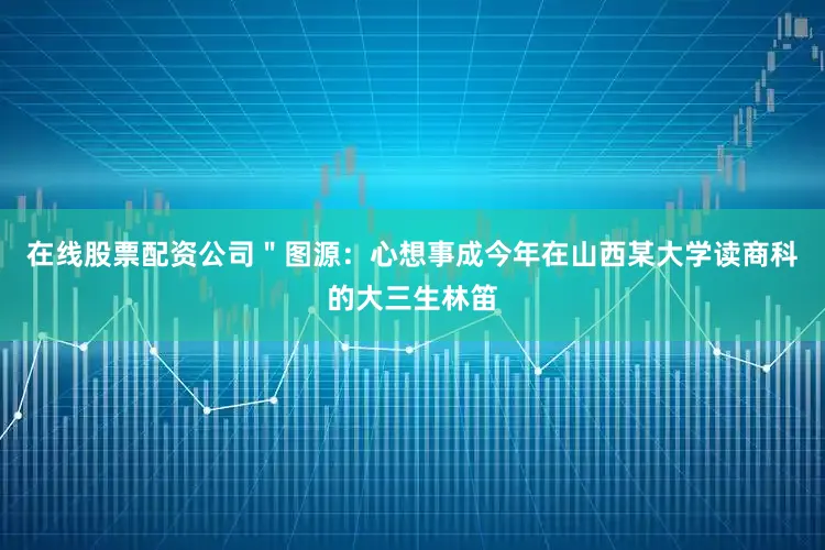 在线股票配资公司＂图源：心想事成今年在山西某大学读商科的大三生林笛