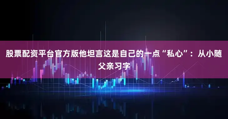 股票配资平台官方版他坦言这是自己的一点“私心”:从小随父亲习字