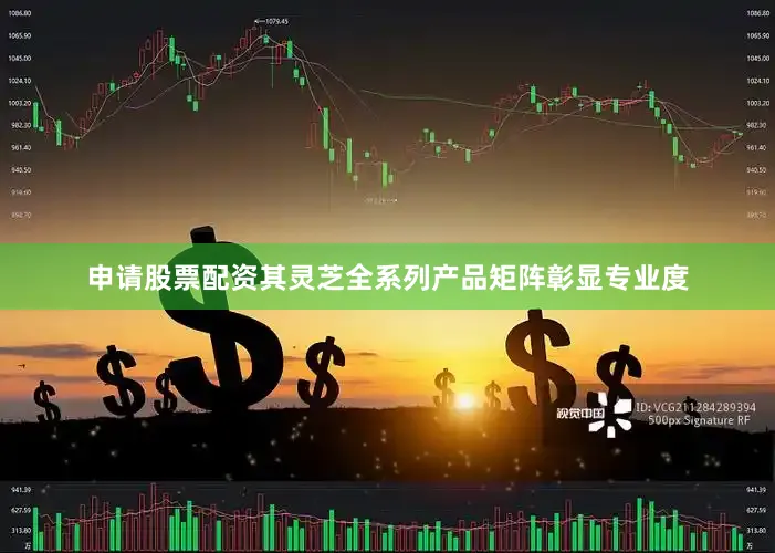 申请股票配资其灵芝全系列产品矩阵彰显专业度