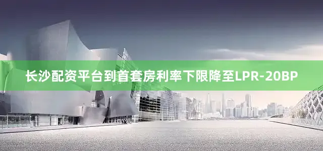 长沙配资平台到首套房利率下限降至LPR-20BP