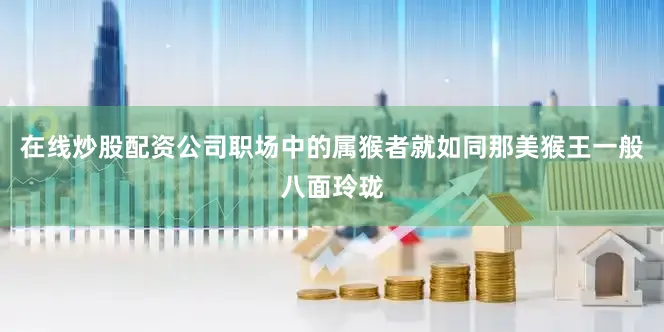 在线炒股配资公司职场中的属猴者就如同那美猴王一般八面玲珑